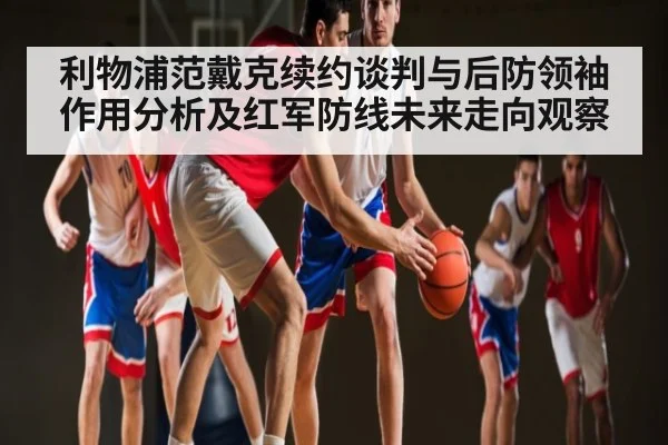 利物浦范戴克续约谈判与后防领袖作用分析及红军防线未来走向观察