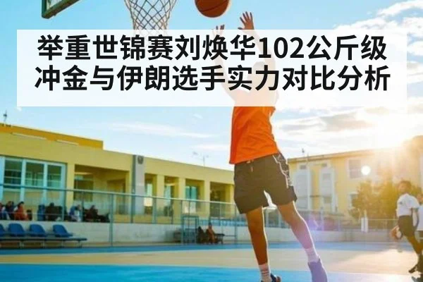 举重世锦赛刘焕华102公斤级冲金与伊朗选手实力对比分析