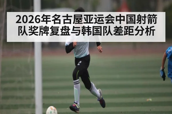 2026年名古屋亚运会中国射箭队奖牌复盘与韩国队差距分析